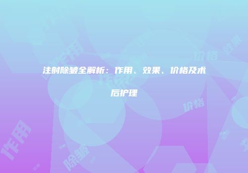 注射除皱全解析：作用、效果、价格及术后护理