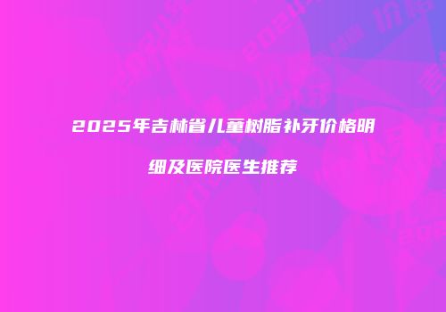 2025年吉林省儿童树脂补牙价格明细及医院医生推荐