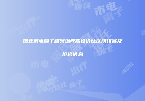 宿迁市电离子腋臭治疗高性价比医院排名及价格信息