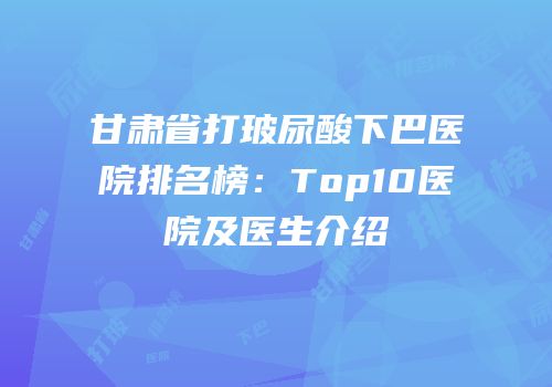 甘肃省打玻尿酸下巴医院排名榜：Top10医院及医生介绍