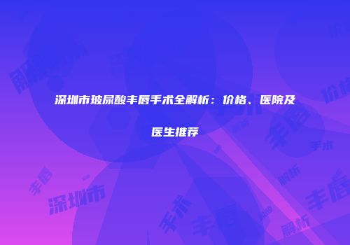 深圳市玻尿酸丰唇手术全解析：价格、医院及医生推荐