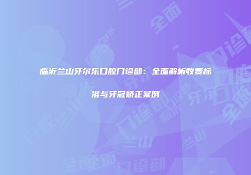 临沂兰山牙尔乐口腔门诊部：全面解析收费标准与牙冠矫正案例