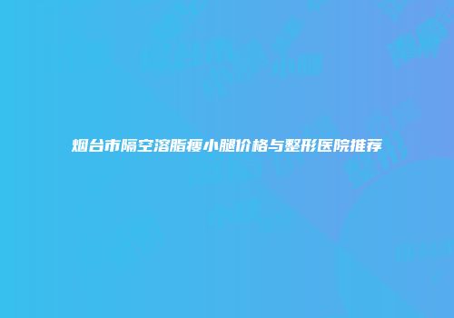 烟台市隔空溶脂瘦小腿价格与整形医院推荐