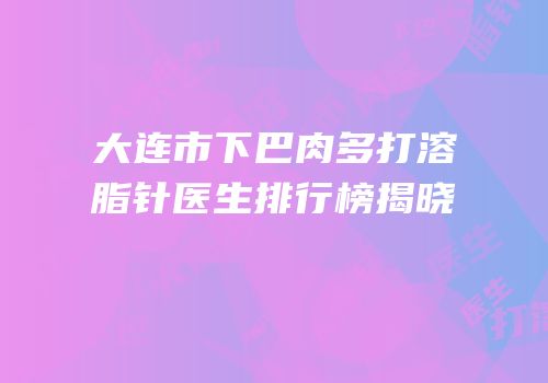 大连市下巴肉多打溶脂针医生排行榜揭晓