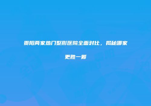 贵阳两家热门整形医院全面对比，揭秘哪家更胜一筹