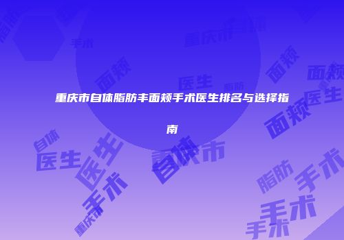 重庆市自体脂肪丰面颊手术医生排名与选择指南