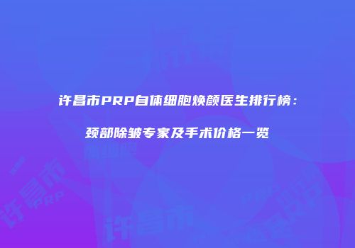 许昌市PRP自体细胞焕颜医生排行榜：颈部除皱专家及手术价格一览