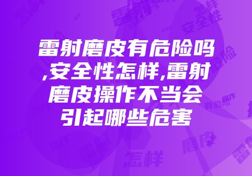 雷射磨皮有危险吗,安全性怎样,雷射磨皮操作不当会引起哪些危害