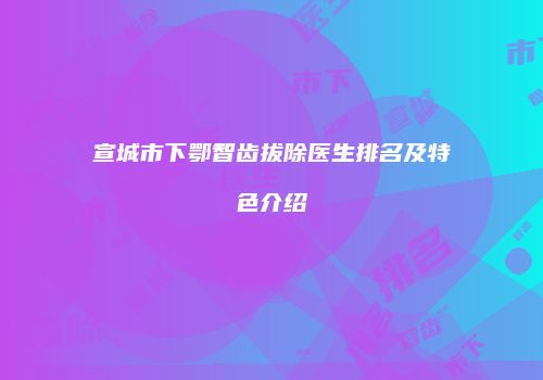 宣城市下鄂智齿拔除医生排名及特色介绍