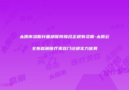 太原市溶脂针面部医院排名正规有资质-太原云全斯嘉丽医疗美容门诊部实力优异