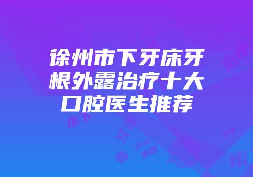 徐州市下牙床牙根外露治疗十大口腔医生推荐