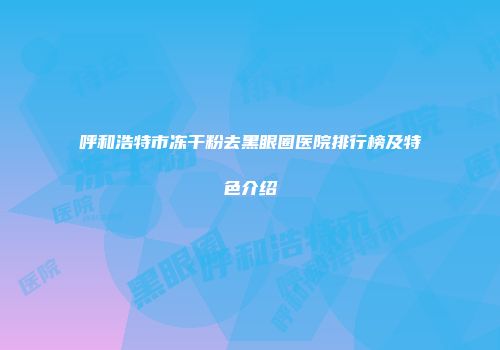 呼和浩特市冻干粉去黑眼圈医院排行榜及特色介绍