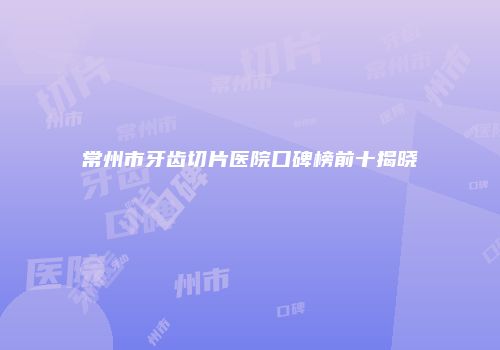 常州市牙齿切片医院口碑榜前十揭晓