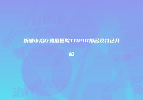 抚顺市治疗兔唇医院TOP10排名及特色介绍
