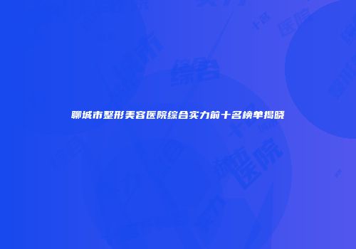 聊城市整形美容医院综合实力前十名榜单揭晓