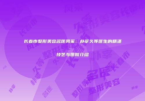 长春市整形美容名医风采：朴宰久等医生的精湛技艺与医院介绍