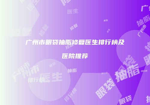 广州市眼袋抽脂修复医生排行榜及医院推荐