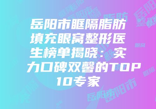 岳阳市眶隔脂肪填充眼窝整形医生榜单揭晓：实力口碑双馨的TOP10专家