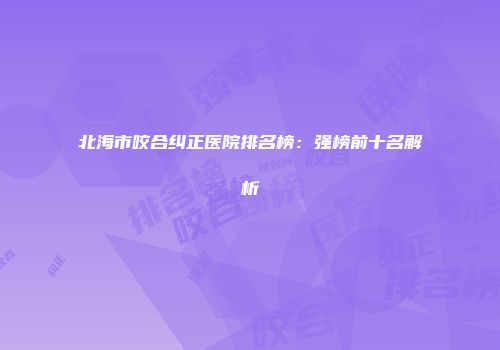北海市咬合纠正医院排名榜：强榜前十名解析