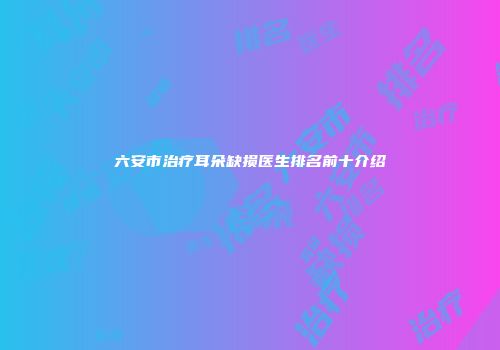 六安市治疗耳朵缺损医生排名前十介绍
