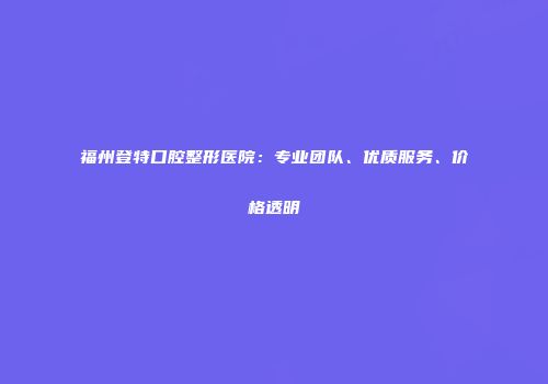 福州登特口腔整形医院：专业团队、优质服务、价格透明