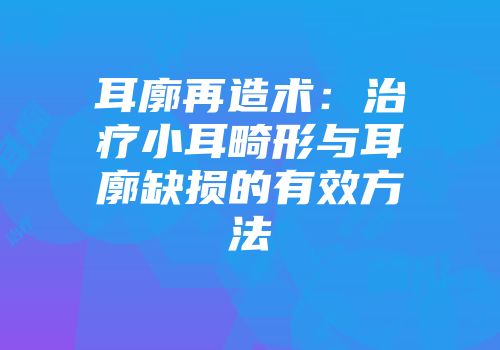 耳廓再造术：治疗小耳畸形与耳廓缺损的有效方法