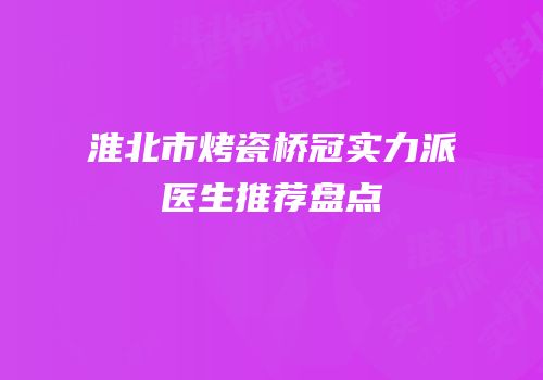 淮北市烤瓷桥冠实力派医生推荐盘点