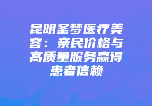 昆明圣梦医疗美容：亲民价格与高质量服务赢得患者信赖