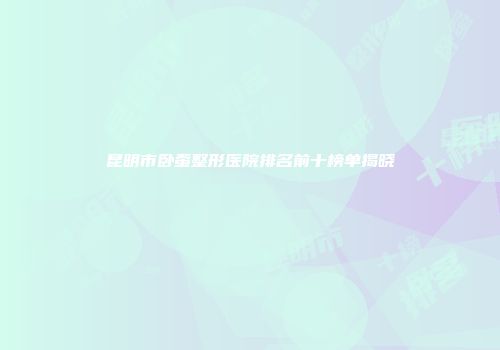 昆明市卧蚕整形医院排名前十榜单揭晓