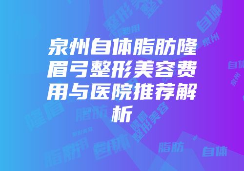 泉州自体脂肪隆眉弓整形美容费用与医院推荐解析