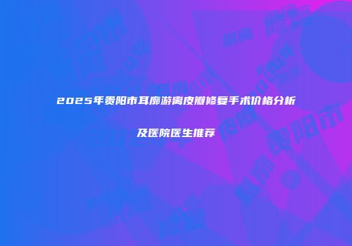 2025年贵阳市耳廓游离皮瓣修复手术价格分析及医院医生推荐