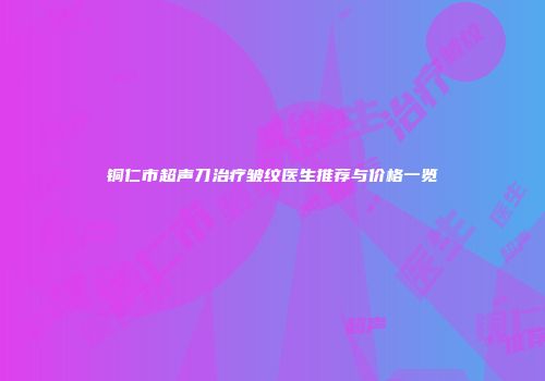 铜仁市超声刀治疗皱纹医生推荐与价格一览