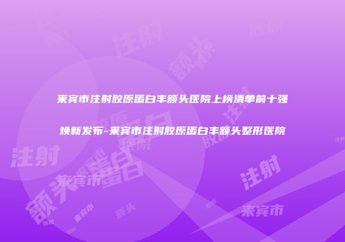 来宾市注射胶原蛋白丰额头医院上榜清单前十强焕新发布-来宾市注射胶原蛋白丰额头整形医院