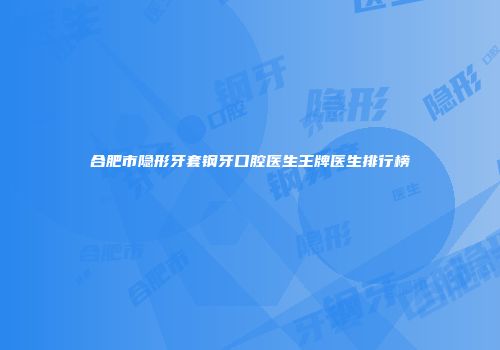 合肥市隐形牙套钢牙口腔医生王牌医生排行榜