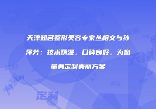 天津知名整形美容专家丛相文与孙泽芳：技术精湛，口碑良好，为您量身定制美丽方案