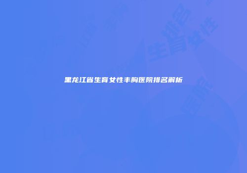 黑龙江省生育女性丰胸医院排名解析