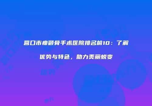 营口市瘦颧骨手术医院排名前10：了解优势与特色，助力美丽蜕变