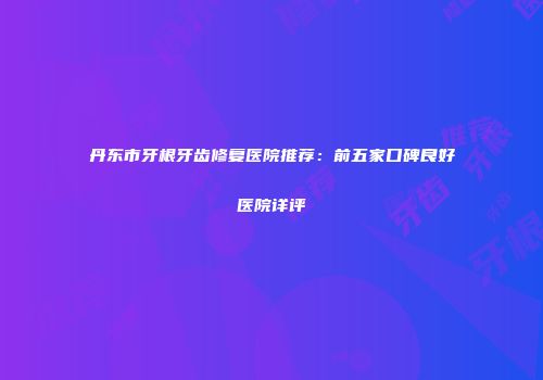 丹东市牙根牙齿修复医院推荐：前五家口碑良好医院详评