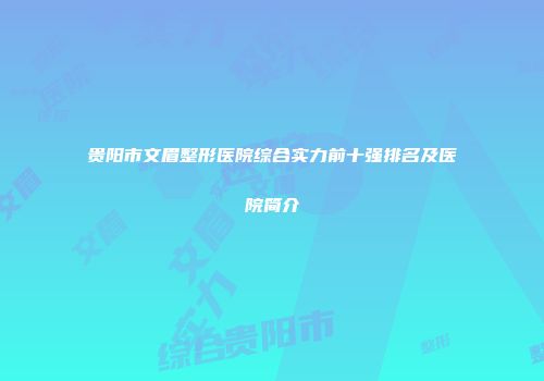 贵阳市文眉整形医院综合实力前十强排名及医院简介