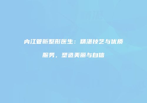 内江管昕整形医生：精湛技艺与优质服务，塑造美丽与自信