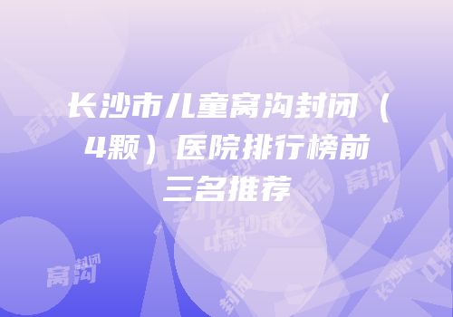 长沙市儿童窝沟封闭（4颗）医院排行榜前三名推荐