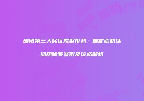 绵阳第三人民医院整形科：自体脂肪活细胞除皱案例及价格解析