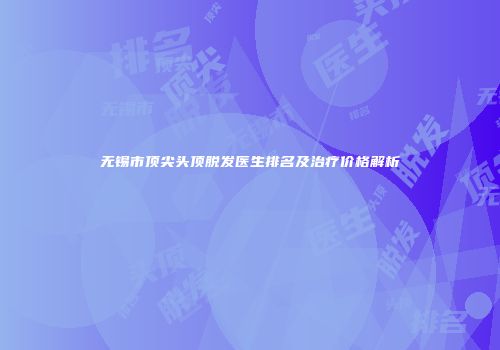 无锡市顶尖头顶脱发医生排名及治疗价格解析
