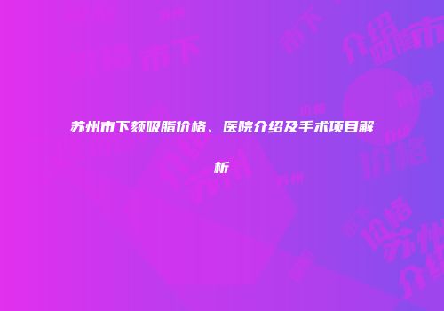 苏州市下颏吸脂价格、医院介绍及手术项目解析