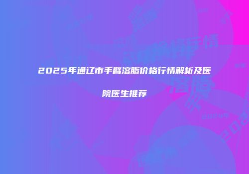 2025年通辽市手臂溶脂价格行情解析及医院医生推荐