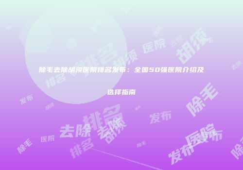 除毛去除胡须医院排名发布：全国50强医院介绍及选择指南