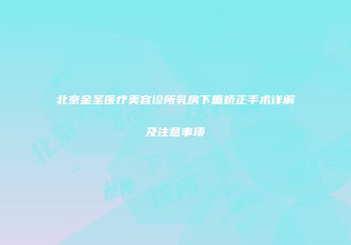 北京金圣医疗美容诊所乳房下垂矫正手术详解及注意事项