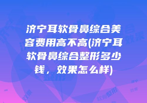 济宁耳软骨鼻综合美容费用高不高(济宁耳软骨鼻综合整形多少钱，效果怎么样)