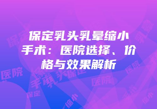 保定乳头乳晕缩小手术：医院选择、价格与效果解析