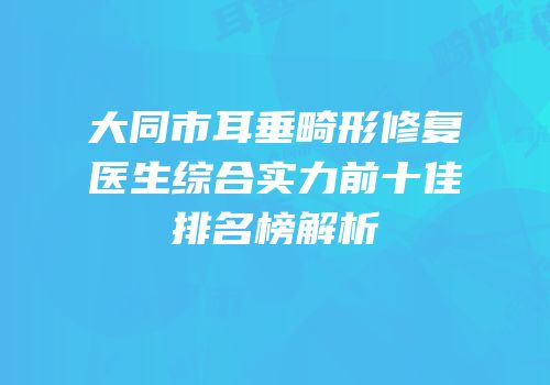 大同市耳垂畸形修复医生综合实力前十佳排名榜解析